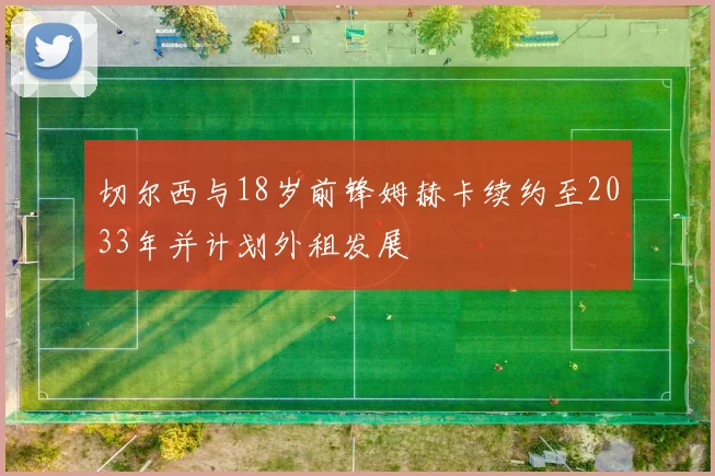 切尔西与18岁前锋姆赫卡续约至2033年并计划外租发展