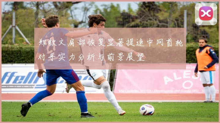 郑钦文肩部恢复显著提速中网首轮对手实力分析与前景展望