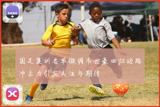 国足集训名单微调韦世豪回归边路冲击力引发关注与期待
