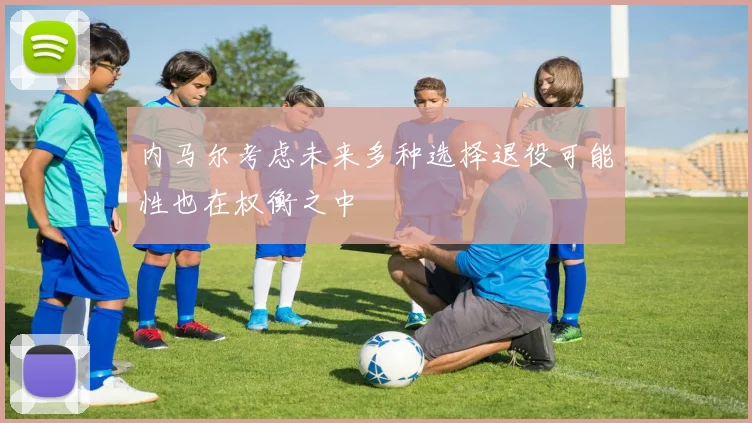 内马尔考虑未来多种选择退役可能性也在权衡之中