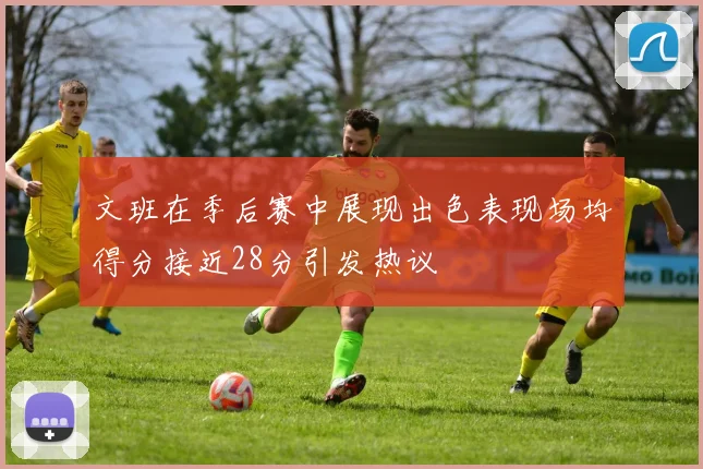 文班在季后赛中展现出色表现场均得分接近28分引发热议
