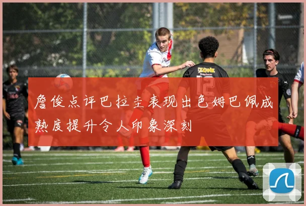 詹俊点评巴拉圭表现出色姆巴佩成熟度提升令人印象深刻