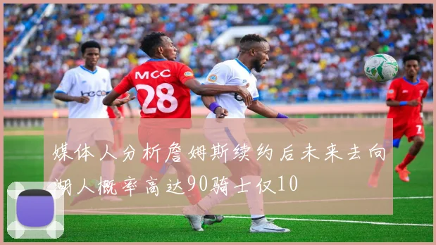 媒体人分析詹姆斯续约后未来去向湖人概率高达90骑士仅10