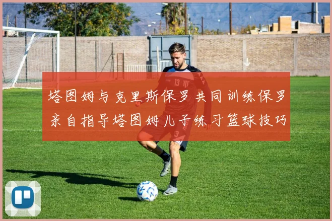 塔图姆与克里斯保罗共同训练保罗亲自指导塔图姆儿子练习篮球技巧