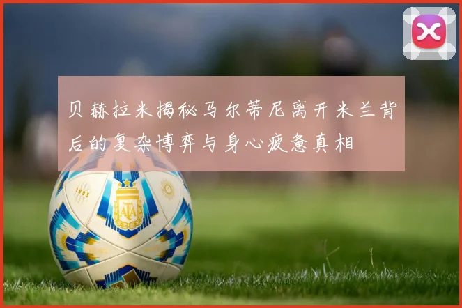 贝赫拉米揭秘马尔蒂尼离开米兰背后的复杂博弈与身心疲惫真相