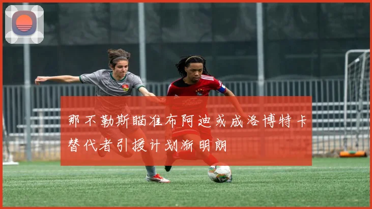 那不勒斯瞄准布阿迪或成洛博特卡替代者引援计划渐明朗