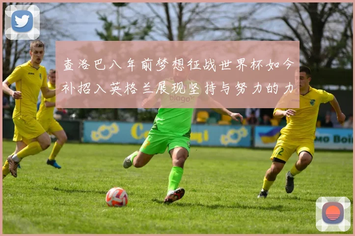 查洛巴八年前梦想征战世界杯如今补招入英格兰展现坚持与努力的力量