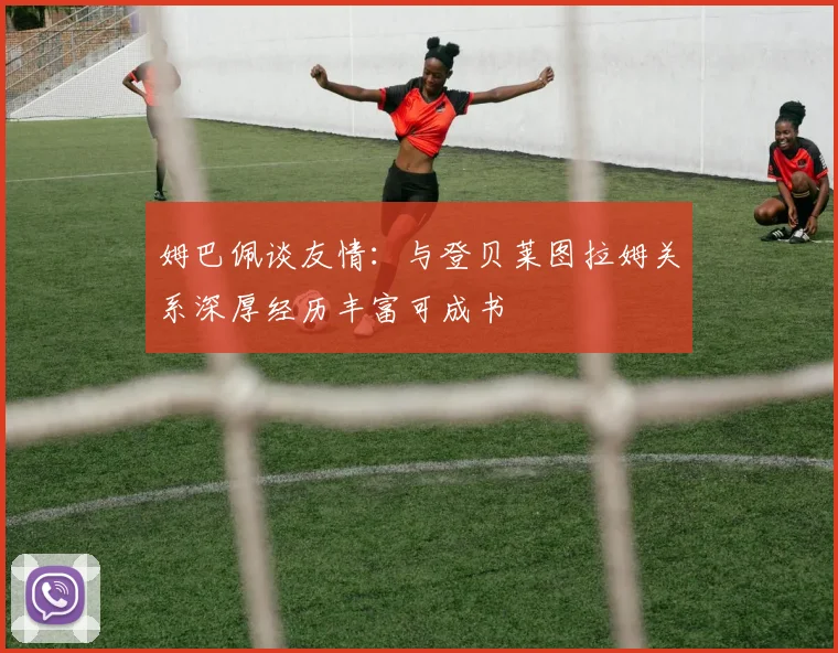姆巴佩谈友情:与登贝莱图拉姆关系深厚经历丰富可成书